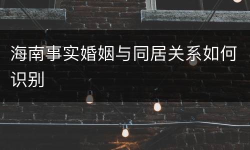 海南事实婚姻与同居关系如何识别