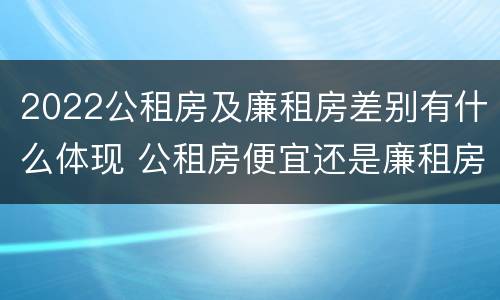 2022公租房及廉租房差别有什么体现 公租房便宜还是廉租房便宜?