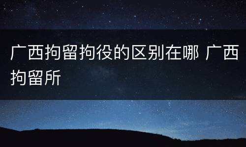 广西拘留拘役的区别在哪 广西拘留所