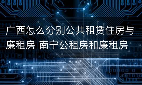 广西怎么分别公共租赁住房与廉租房 南宁公租房和廉租房