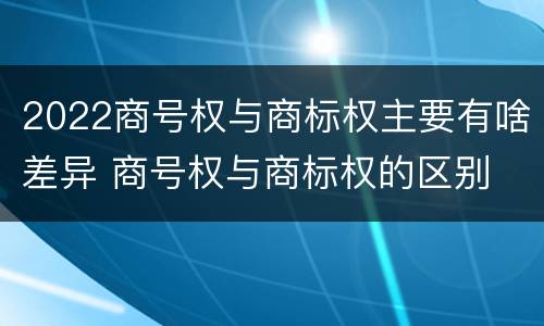 2022商号权与商标权主要有啥差异 商号权与商标权的区别