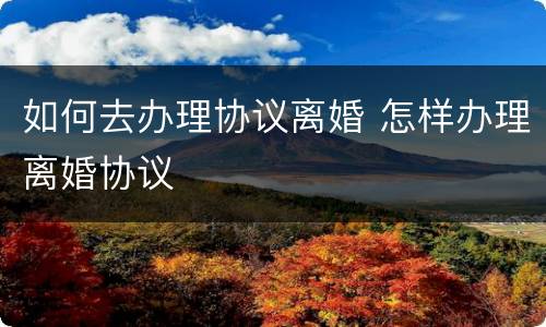 如何去办理协议离婚 怎样办理离婚协议