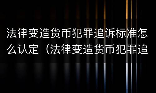 法律变造货币犯罪追诉标准怎么认定（法律变造货币犯罪追诉标准怎么认定的）