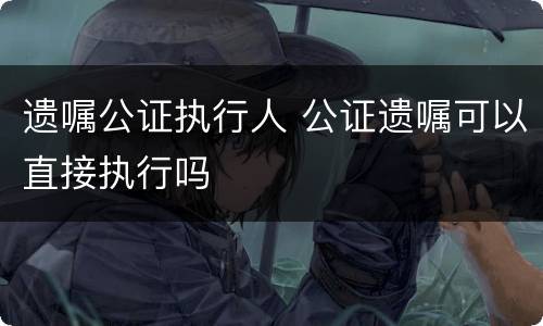 遗嘱公证执行人 公证遗嘱可以直接执行吗