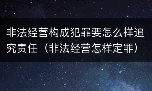非法经营构成犯罪要怎么样追究责任（非法经营怎样定罪）