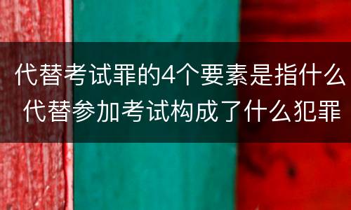 代替考试罪的4个要素是指什么 代替参加考试构成了什么犯罪