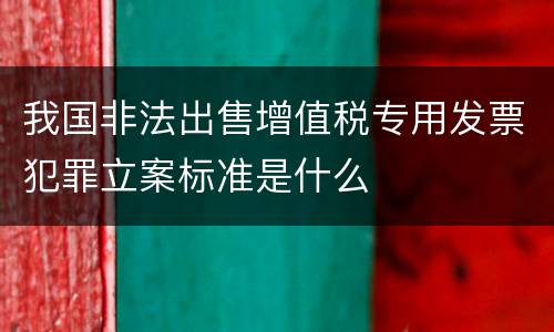 我国非法出售增值税专用发票犯罪立案标准是什么