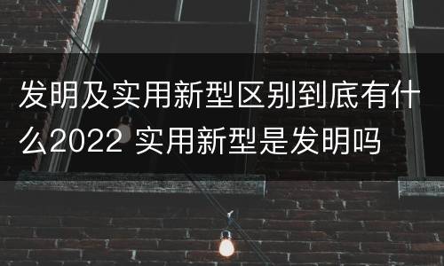 发明及实用新型区别到底有什么2022 实用新型是发明吗