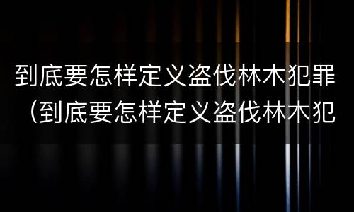 到底要怎样定义盗伐林木犯罪（到底要怎样定义盗伐林木犯罪案件）