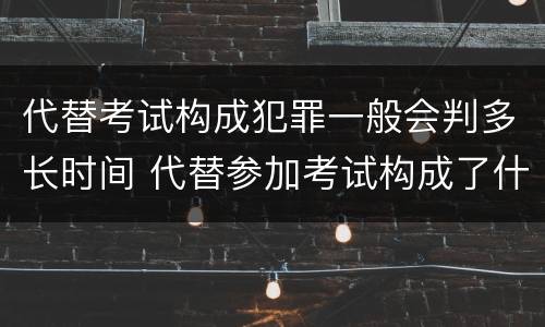 代替考试构成犯罪一般会判多长时间 代替参加考试构成了什么犯罪