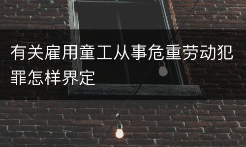 有关雇用童工从事危重劳动犯罪怎样界定