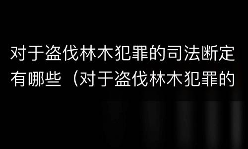 对于盗伐林木犯罪的司法断定有哪些（对于盗伐林木犯罪的司法断定有哪些条款）