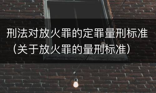 刑法对放火罪的定罪量刑标准（关于放火罪的量刑标准）