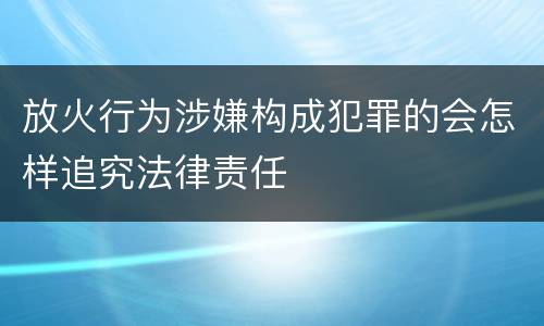 放火行为涉嫌构成犯罪的会怎样追究法律责任