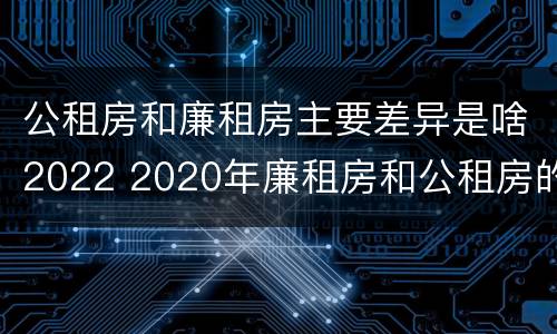 公租房和廉租房主要差异是啥2022 2020年廉租房和公租房的区别
