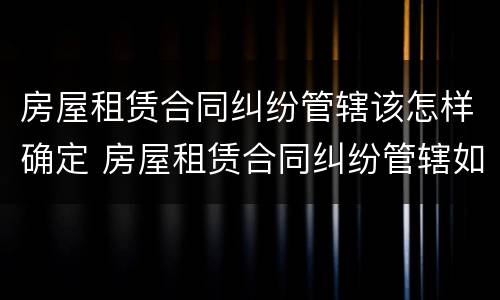 房屋租赁合同纠纷管辖该怎样确定 房屋租赁合同纠纷管辖如何确定