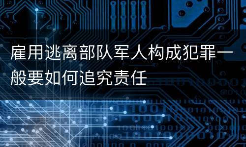 雇用逃离部队军人构成犯罪一般要如何追究责任