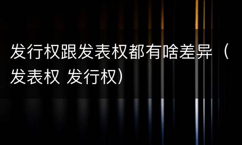 发行权跟发表权都有啥差异（发表权 发行权）