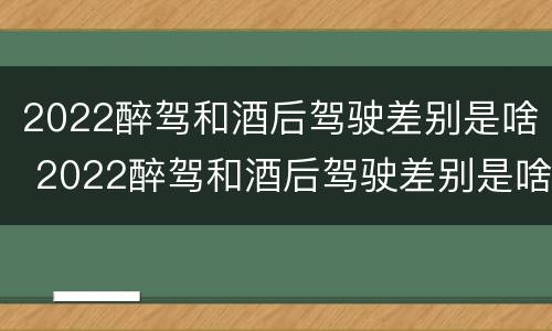 2022醉驾和酒后驾驶差别是啥 2022醉驾和酒后驾驶差别是啥呢