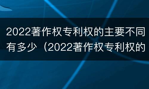 2022著作权专利权的主要不同有多少（2022著作权专利权的主要不同有多少种类）