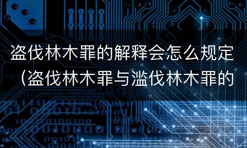 盗伐林木罪的解释会怎么规定（盗伐林木罪与滥伐林木罪的区别）