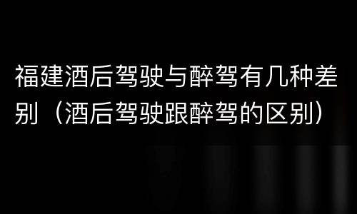 福建酒后驾驶与醉驾有几种差别（酒后驾驶跟醉驾的区别）