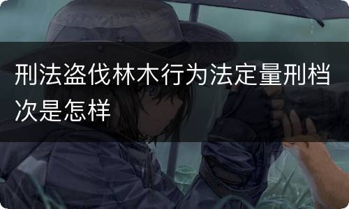 刑法盗伐林木行为法定量刑档次是怎样