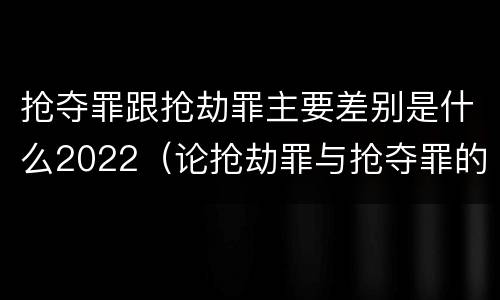 抢夺罪跟抢劫罪主要差别是什么2022（论抢劫罪与抢夺罪的界限）