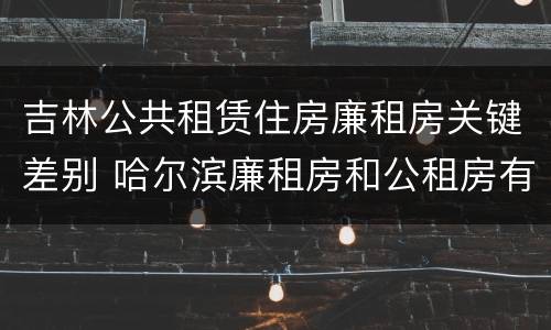 吉林公共租赁住房廉租房关键差别 哈尔滨廉租房和公租房有什么区别