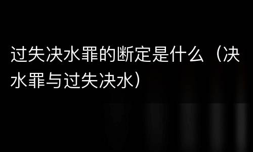 过失决水罪的断定是什么（决水罪与过失决水）