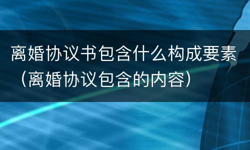 离婚协议书包含什么构成要素（离婚协议包含的内容）
