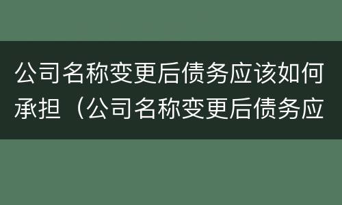 公司名称变更后债务应该如何承担（公司名称变更后债务应该如何承担责任）