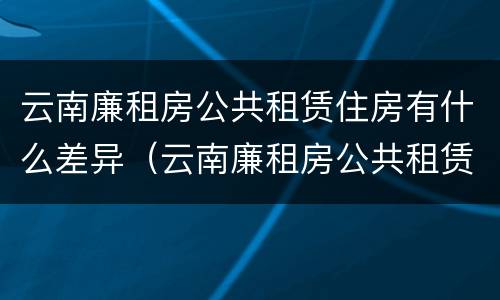云南廉租房公共租赁住房有什么差异（云南廉租房公共租赁住房有什么差异吗）