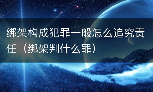 绑架构成犯罪一般怎么追究责任（绑架判什么罪）