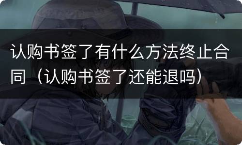 认购书签了有什么方法终止合同（认购书签了还能退吗）