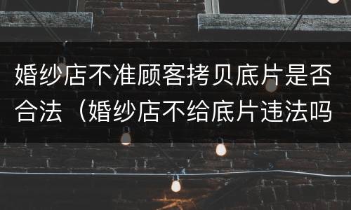 婚纱店不准顾客拷贝底片是否合法（婚纱店不给底片违法吗）
