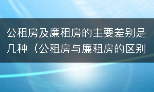 公租房及廉租房的主要差别是几种（公租房与廉租房的区别是什么）