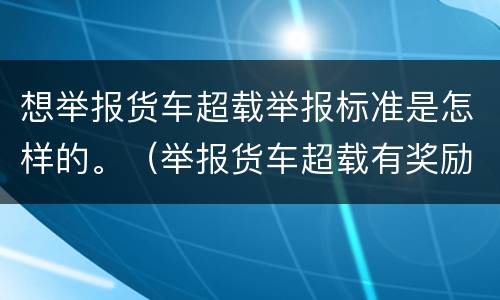 想举报货车超载举报标准是怎样的。（举报货车超载有奖励吗）