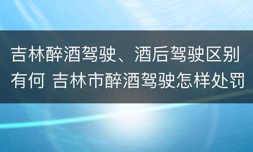 吉林醉酒驾驶、酒后驾驶区别有何 吉林市醉酒驾驶怎样处罚
