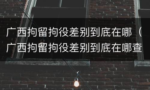 广西拘留拘役差别到底在哪（广西拘留拘役差别到底在哪查）