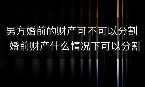男方婚前的财产可不可以分割 婚前财产什么情况下可以分割
