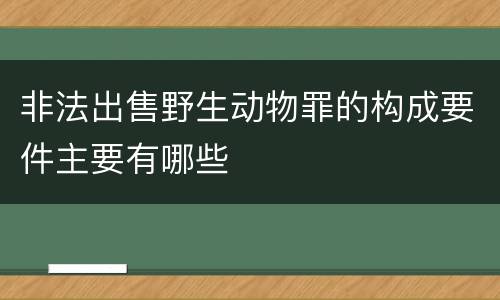 非法出售野生动物罪的构成要件主要有哪些