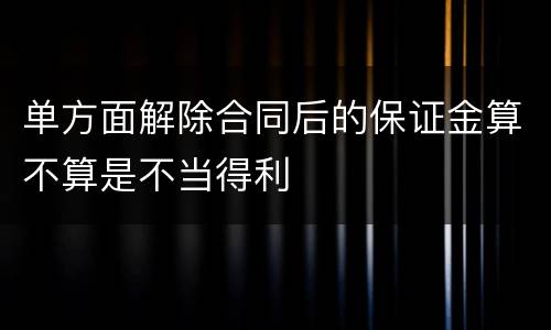 单方面解除合同后的保证金算不算是不当得利