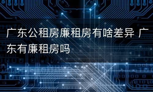 广东公租房廉租房有啥差异 广东有廉租房吗