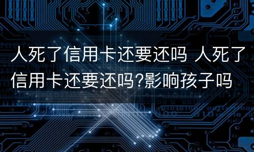 人死了信用卡还要还吗 人死了信用卡还要还吗?影响孩子吗