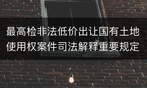 最高检非法低价出让国有土地使用权案件司法解释重要规定都有哪些