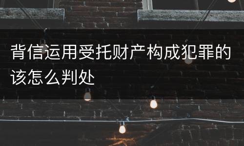 背信运用受托财产构成犯罪的该怎么判处