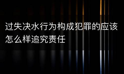 过失决水行为构成犯罪的应该怎么样追究责任