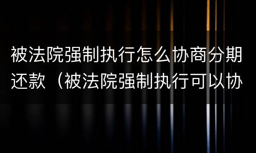 被法院强制执行怎么协商分期还款（被法院强制执行可以协商还款吗）