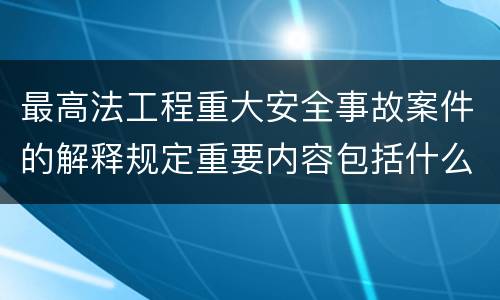 最高法工程重大安全事故案件的解释规定重要内容包括什么